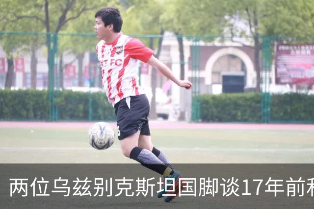 两位乌兹别克斯坦国脚谈17年前和C罗合影：出人意料，非常难忘